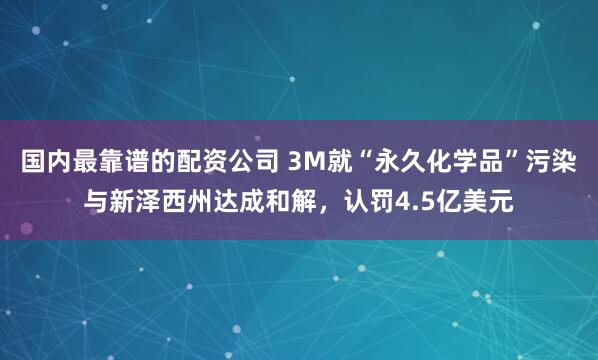 国内最靠谱的配资公司 3M就“永久化学品”污染与新泽西州达成和解，认罚4.5亿美元