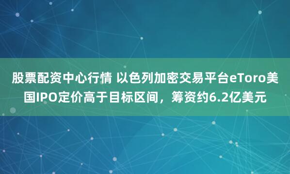股票配资中心行情 以色列加密交易平台eToro美国IPO定价高于目标区间，筹资约6.2亿美元