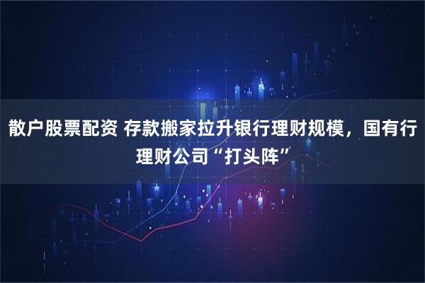 散户股票配资 存款搬家拉升银行理财规模，国有行理财公司“打头阵”
