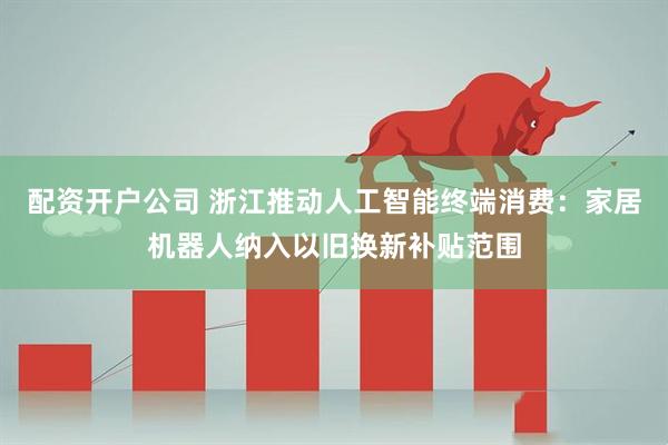 配资开户公司 浙江推动人工智能终端消费：家居机器人纳入以旧换新补贴范围
