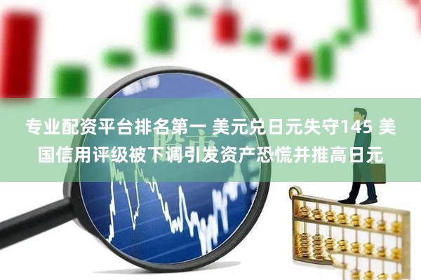 专业配资平台排名第一 美元兑日元失守145 美国信用评级被下调引发资产恐慌并推高日元