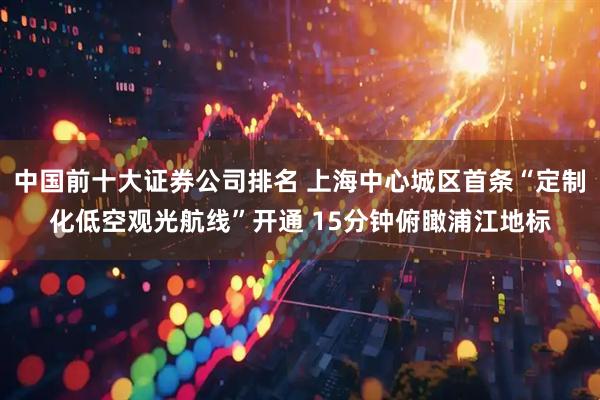 中国前十大证券公司排名 上海中心城区首条“定制化低空观光航线”开通 15分钟俯瞰浦江地标