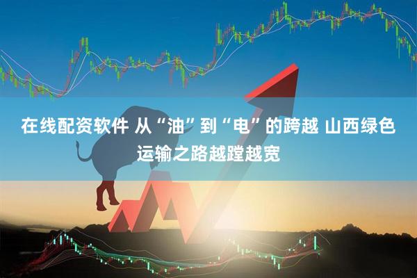 在线配资软件 从“油”到“电”的跨越 山西绿色运输之路越蹚越宽