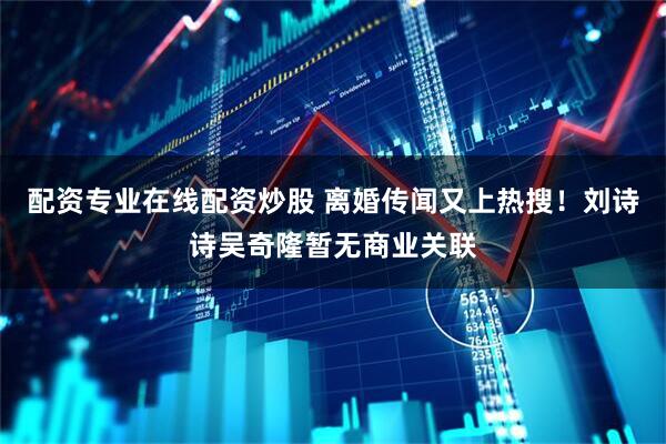 配资专业在线配资炒股 离婚传闻又上热搜！刘诗诗吴奇隆暂无商业关联