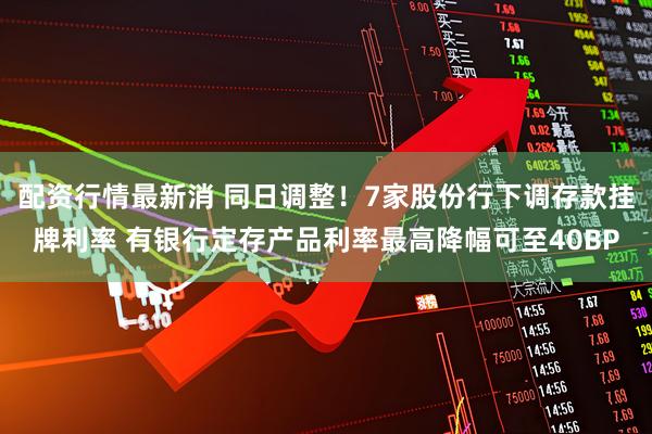 配资行情最新消 同日调整！7家股份行下调存款挂牌利率 有银行定存产品利率最高降幅可至40BP