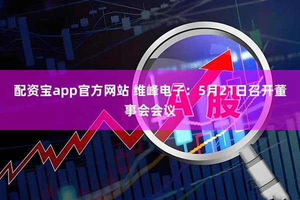 配资宝app官方网站 维峰电子：5月21日召开董事会会议