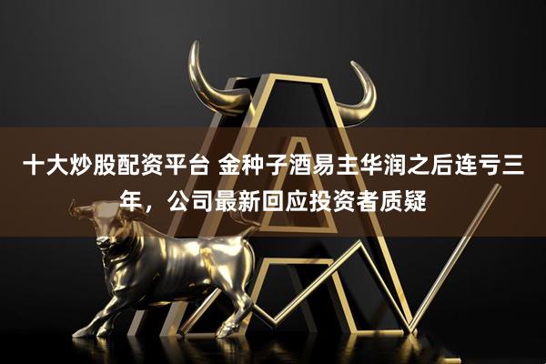 十大炒股配资平台 金种子酒易主华润之后连亏三年，公司最新回应投资者质疑