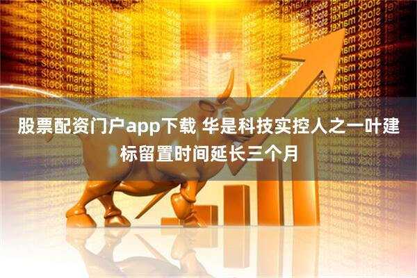 股票配资门户app下载 华是科技实控人之一叶建标留置时间延长三个月