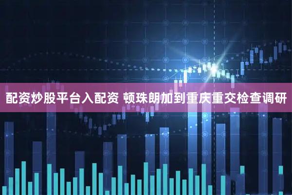 配资炒股平台入配资 顿珠朗加到重庆重交检查调研
