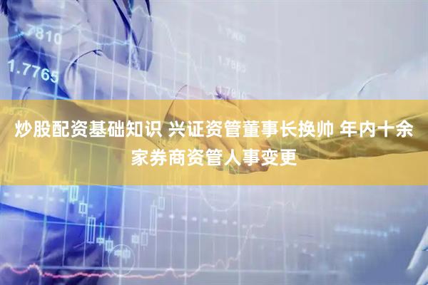 炒股配资基础知识 兴证资管董事长换帅 年内十余家券商资管人事变更