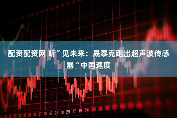 配资配资网 听”见未来：晟泰克跑出超声波传感器“中国速度