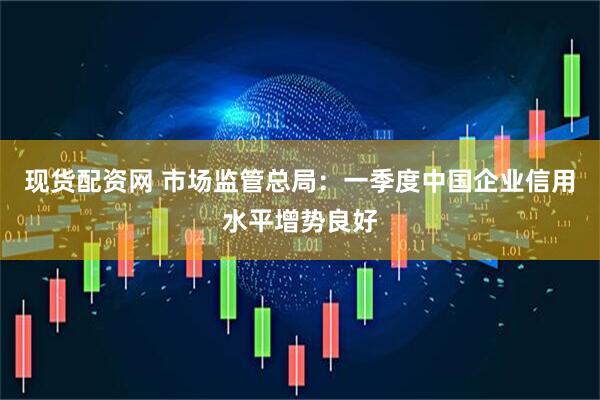 现货配资网 市场监管总局：一季度中国企业信用水平增势良好