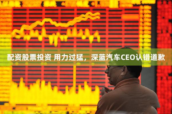 配资股票投资 用力过猛，深蓝汽车CEO认错道歉