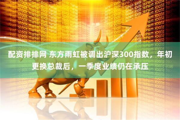 配资排排网 东方雨虹被调出沪深300指数，年初更换总裁后，一季度业绩仍在承压