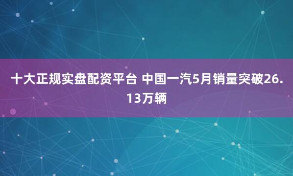 十大正规实盘配资平台 中国一汽5月销量突破26.13万辆