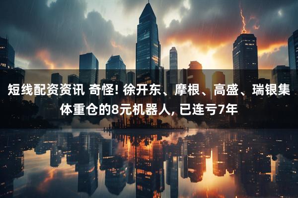 短线配资资讯 奇怪! 徐开东、摩根、高盛、瑞银集体重仓的8元机器人, 已连亏7年