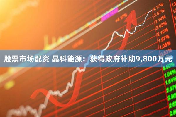 股票市场配资 晶科能源：获得政府补助9,800万元