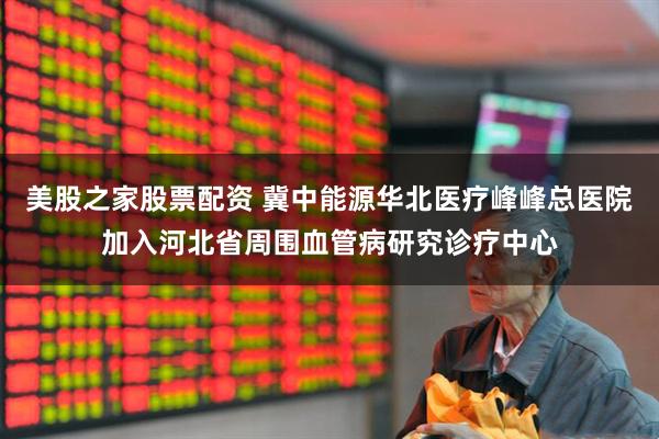 美股之家股票配资 冀中能源华北医疗峰峰总医院加入河北省周围血管病研究诊疗中心
