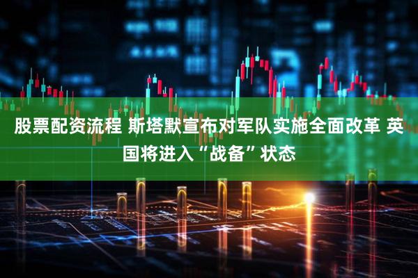 股票配资流程 斯塔默宣布对军队实施全面改革 英国将进入“战备”状态