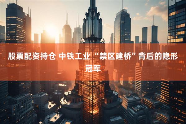 股票配资持仓 中铁工业 “禁区建桥”背后的隐形冠军