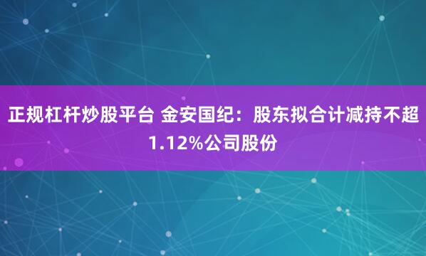正规杠杆炒股平台 金安国纪：股东拟合计减持不超1.12%公司股份