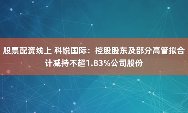 股票配资线上 科锐国际：控股股东及部分高管拟合计减持不超1.83%公司股份