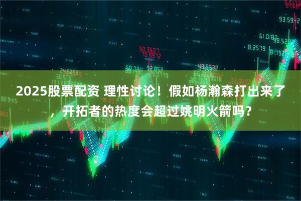 2025股票配资 理性讨论！假如杨瀚森打出来了，开拓者的热度会超过姚明火箭吗？