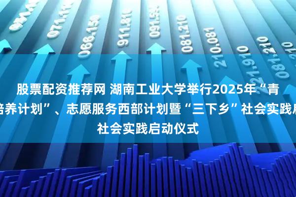 股票配资推荐网 湖南工业大学举行2025年“青年人才培养计划”、志愿服务西部计划暨“三下乡”社会实践启动仪式